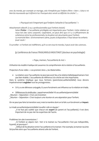 avec du monde, par exemple un mariage, cela n'empêche pas l'enfant d'être « bien ». Celui-ci vit
bien les nouveautés qui s'offrent à lui. Pourquoi alors serait-ce difficile à la crèche ? …
< Pourquoi est-il important que l'enfant s'attache à l'accueillante ? >
Attachement sélectif. (1 ou 2 professionnelles que l'enfant choisit)
Selon Pickler : L'accueillante privilégiée est importante pour l'enfant. Cette relation se
noue lors des soins corporels. Cependant, on peut dire que si il y a suffisamment de
cohérence entre les professionnels, la situation est sécurisante pour l'enfant.
La motricité libre : Environnement calme, jouets à disposition. Il faut laisser les enfants
jouer seuls !
À surveiller : si l'enfant est indifférent, qu'il va vers tout le monde, il peut avoir des carences.
3. Conférence de France FRASCAROLO-MOUTINOT (docteur en psychologie)
< Papa, maman, l'accueillante & moi >
Utilisation du modèle triadique de Lausanne à la compréhension de la relation à l'accueillante.
Projection d'une vidéo : « Les premiers liens », les Maternelles.
 La relation avec l'accueillante ne peut pas avoir lieu si la relation bébé/papa/maman n'est
pas bien établie. L'accueillante de référence à la crèche est très importante.
Dans le système triadique que nous formons (parents/accueillante/bébé) nous devons
impérativement englober tout les protagonistes.
 Si il y a une détresse conjugale, il y aura forcément une influence sur la relation en triade.
 Différences & similitudes : papa/maman/bébé VS accueillante/parents/bébé
_Réunion – Séparation : C'est une transition
_Réunion – Séparation : C'est toujours une réunion et une séparation pour l'enfant.
On ne peut pas faire la transition seul, mais la manière dont on la fait a un forcément un impact.
La triade accueillante/parents/bébé travaille-t-elle en équipe ?
_Il ne faut pas oublier que chacun est expert (le parent et l'accueillante). Il est donc
important de ne pas nier les expertises de l'autre.
Problèmes lors des transmissions ?
_Si l'enfant se sépare mal : Voir si la maman ou l'accueillante n'est pas indisponible,
fuyante, et pourquoi ?
_Défaut de focalisation entre l'accueillante et la maman : Par exemple, la maman raconte
SA journée alors que l'accueillante attend celle de l'enfant.
 