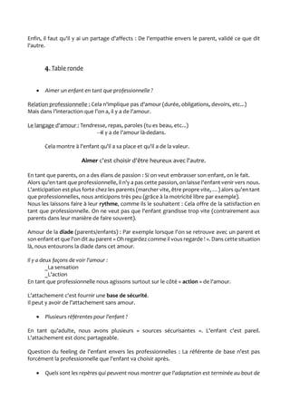 Enfin, il faut qu'il y ai un partage d'affects : De l'empathie envers le parent, validé ce que dit
l'autre.
4. Table ronde
 Aimer un enfant en tant que professionnelle ?
Relation professionnelle : Cela n'implique pas d'amour (durée, obligations, devoirs, etc...)
Mais dans l’interaction que l'on a, il y a de l'amour.
Le langage d'amour : Tendresse, repas, paroles (tu es beau, etc...)
→Il y a de l'amour là-dedans.
Cela montre à l'enfant qu'il a sa place et qu'il a de la valeur.
Aimer c'est choisir d'être heureux avec l'autre.
En tant que parents, on a des élans de passion : Si on veut embrasser son enfant, on le fait.
Alors qu'en tant que professionnelle, il n'y a pas cette passion, on laisse l'enfant venir vers nous.
L'anticipation est plus forte chez les parents (marcher vite, être propre vite, …) alors qu'en tant
que professionnelles, nous anticipons très peu (grâce à la motricité libre par exemple).
Nous les laissons faire à leur rythme, comme ils le souhaitent : Cela offre de la satisfaction en
tant que professionnelle. On ne veut pas que l'enfant grandisse trop vite (contrairement aux
parents dans leur manière de faire souvent).
Amour de la diade (parents/enfants) : Par exemple lorsque l'on se retrouve avec un parent et
son enfant et que l'on dit au parent « Oh regardez comme il vous regarde ! ». Dans cette situation
là, nous entourons la diade dans cet amour.
Il y a deux façons de voir l'amour :
_La sensation
_L'action
En tant que professionnelle nous agissons surtout sur le côté « action » de l'amour.
L'attachement c'est fournir une base de sécurité.
Il peut y avoir de l'attachement sans amour.
 Plusieurs référentes pour l'enfant ?
En tant qu'adulte, nous avons plusieurs « sources sécurisantes ». L'enfant c'est pareil.
L'attachement est donc partageable.
Question du feeling de l'enfant envers les professionnelles : La référente de base n'est pas
forcément la professionnelle que l'enfant va choisir après.
 Quels sont les repères qui peuvent nous montrer que l'adaptation est terminée au bout de
 