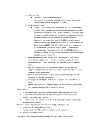  
a. Accès	
  aux	
  soins	
  	
  
• Le	
  revenu	
  =	
  principale	
  problématique	
  	
  
• mais	
  aussi,	
  la	
  démographie	
  médicale	
  et	
  une	
  fracture	
  économique	
  
territoriale	
  et	
  sociétale	
  plus	
  globale	
  en	
  France	
  	
  
b. Incidents	
  de	
  parcours	
  :	
  
• L’ANI	
  du	
  11/01/2013	
  est	
  venu	
  perturber	
  le	
  jeu.	
  Les	
  salariés	
  ont	
  été	
  
privilégiés,	
  sans	
  résoudre	
  la	
  problématique	
  des	
  populations	
  ayant	
  le	
  
plus	
  besoin	
  d’accéder	
  aux	
  soins	
  :	
  jeunes	
  précaires	
  et	
  personnes	
  âgées	
  
modestes.	
  La	
  problématique	
  des	
  exonérations	
  fiscales	
  et	
  sociales	
  des	
  
contrats	
  collectifs,	
  déjà	
  sur	
  la	
  sellette	
  est	
  devenue	
  plus	
  vive.	
  
• L’avenant	
  8	
  à	
  la	
  convention	
  médicale	
  de	
  2012,	
  avec	
  pour	
  objectif	
  
l’adhésion	
  massive	
  des	
  médecins	
  spécialistes	
  au	
  Contrat	
  d’Accès	
  aux	
  
Soins,	
  	
  limitant	
  à	
  200%	
  BRSS-­‐RSS	
  les	
  dépassements	
  en	
  moyenne	
  et	
  
qui	
  aurait	
  besoin	
  d’un	
  sérieux	
  coup	
  de	
  pouce	
  à	
  l’adhésion	
  des	
  
médecins	
  (aujourd’hui	
  seulement	
  11	
  000	
  sur	
  133	
  000	
  praticiens	
  
spécialistes	
  éligibles	
  ou	
  non)	
  par	
  le	
  plafonnement	
  du	
  remboursement	
  
des	
  dépassements	
  via	
  les	
  OC.	
  
c. Les	
  études	
  des	
  organismes	
  officiels	
  et	
  de	
  consommateurs	
  sur	
  les	
  postes	
  
concernés	
  par	
  les	
  planchers	
  en	
  dentaire,	
  consultations	
  spécialisées	
  et	
  
optique	
  montrent	
  	
  la	
  nette	
  insuffisance	
  des	
  planchers	
  versus	
  la	
  dépense	
  
réelle.	
  
d. 48%	
  des	
  salariés	
  actuels	
  de	
  contrats	
  collectifs	
  vont	
  voir	
  leur	
  garantie	
  
dépassements	
  d’honoraires	
  diminuer	
  du	
  fait	
  du	
  plafonnement	
  induit	
  par	
  le	
  
nouveau	
  contrat	
  responsable.	
  
e. Seuls	
  20	
  départements	
  sont	
  au-­‐dessus	
  de	
  la	
  moyenne	
  de	
  dépassements	
  
France	
  (9,10	
  euros	
  par	
  consultation)	
  	
  
f. Des	
  dépassements	
  de	
  près	
  de	
  31	
  euros	
  en	
  moyenne	
  par	
  consultation	
  sur	
  
Paris	
  	
  
g. Même	
  avec	
  un	
  scénario	
  à	
  200%	
  de	
  la	
  BRSS,	
  les	
  dépassements,	
  en	
  moyenne,	
  
sont	
  totalement	
  pris	
  en	
  charge	
  quasiment	
  partout	
  
Conclusions	
  :	
  	
  
• Le	
  nouveau	
  contrat	
  responsable	
  ne	
  résout	
  pas	
  le	
  problème	
  d’accès	
  aux	
  soins	
  
• Le	
  plafonnement	
  des	
  dépassements	
  d’honoraires	
  par	
  le	
  contrat	
  responsable	
  	
  :	
  
conduit	
  à	
  une	
  médecine	
  à	
  2	
  vitesses	
  
• La	
  problématique	
  des	
  fonctionnaires,	
  des	
  étudiants,	
  des	
  jeunes	
  sans	
  emploi	
  et	
  des	
  
séniors	
  reste	
  non	
  résolue	
  
Alors	
  les	
  «	
  vraies	
  »	
  mesures	
  sont-­‐elles	
  ailleurs	
  et	
  préfigurent-­‐elles	
  la	
  suite	
  ?	
  
• Relèvement	
  des	
  plafonds	
  CMU-­‐C	
  et	
  ACS	
  ?	
  
• Appel	
  à	
  concurrence	
  ACS	
  :	
  critère	
  revendiqué	
  du	
  prix	
  le	
  plus	
  bas	
  ?	
  
• Solutions	
  du	
  rapport	
  	
  du	
  CAE	
  ?	
  
	
   L’assurance	
  santé	
  complémentaire	
  actuelle	
  est-­‐elle	
  pour	
  autant	
  satisfaisante	
  ?	
  
 