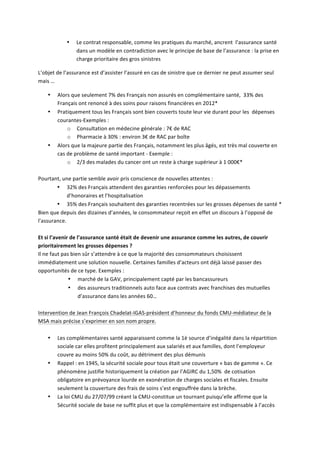 • Le	
  contrat	
  responsable,	
  comme	
  les	
  pratiques	
  du	
  marché,	
  ancrent	
  	
  l’assurance	
  santé	
  
dans	
  un	
  modèle	
  en	
  contradiction	
  avec	
  le	
  principe	
  de	
  base	
  de	
  l’assurance	
  :	
  la	
  prise	
  en	
  
charge	
  prioritaire	
  des	
  gros	
  sinistres	
  	
  
L’objet	
  de	
  l’assurance	
  est	
  d’assister	
  l’assuré	
  en	
  cas	
  de	
  sinistre	
  que	
  ce	
  dernier	
  ne	
  peut	
  assumer	
  seul	
  
mais	
  …	
  
• Alors	
  que	
  seulement	
  7%	
  des	
  Français	
  non	
  assurés	
  en	
  complémentaire	
  santé,	
  	
  33%	
  des	
  
Français	
  ont	
  renoncé	
  à	
  des	
  soins	
  pour	
  raisons	
  financières	
  en	
  2012*	
  	
  
• Pratiquement	
  tous	
  les	
  Français	
  sont	
  bien	
  couverts	
  toute	
  leur	
  vie	
  durant	
  pour	
  les	
  	
  dépenses	
  
courantes-­‐Exemples	
  :	
  
o Consultation	
  en	
  médecine	
  générale	
  :	
  7€	
  de	
  RAC	
  
o Pharmacie	
  à	
  30%	
  :	
  environ	
  3€	
  de	
  RAC	
  par	
  boîte	
  
• Alors	
  que	
  la	
  majeure	
  partie	
  des	
  Français,	
  notamment	
  les	
  plus	
  âgés,	
  est	
  très	
  mal	
  couverte	
  en	
  
cas	
  de	
  problème	
  de	
  santé	
  important	
  -­‐	
  Exemple	
  :	
  	
  
o 2/3	
  des	
  malades	
  du	
  cancer	
  ont	
  un	
  reste	
  à	
  charge	
  supérieur	
  à	
  1	
  000€*	
  
	
  
Pourtant,	
  une	
  partie	
  semble	
  avoir	
  pris	
  conscience	
  de	
  nouvelles	
  attentes	
  :	
  
• 32%	
  des	
  Français	
  attendent	
  des	
  garanties	
  renforcées	
  pour	
  les	
  dépassements	
  
d’honoraires	
  et	
  l’hospitalisation	
  
• 35%	
  des	
  Français	
  souhaitent	
  des	
  garanties	
  recentrées	
  sur	
  les	
  grosses	
  dépenses	
  de	
  santé	
  *	
  
Bien	
  que	
  depuis	
  des	
  dizaines	
  d’années,	
  le	
  consommateur	
  reçoit	
  en	
  effet	
  un	
  discours	
  à	
  l’opposé	
  de	
  
l’assurance.	
  	
  
	
  
Et	
  si	
  l’avenir	
  de	
  l’assurance	
  santé	
  était	
  de	
  devenir	
  une	
  assurance	
  comme	
  les	
  autres,	
  de	
  couvrir	
  
prioritairement	
  les	
  grosses	
  dépenses	
  ?	
  
Il	
  ne	
  faut	
  pas	
  bien	
  sûr	
  s’attendre	
  à	
  ce	
  que	
  la	
  majorité	
  des	
  consommateurs	
  choisissent	
  
immédiatement	
  une	
  solution	
  nouvelle.	
  Certaines	
  familles	
  d’acteurs	
  ont	
  déjà	
  laissé	
  passer	
  des	
  
opportunités	
  de	
  ce	
  type.	
  Exemples	
  :	
  
• marché	
  de	
  la	
  GAV,	
  principalement	
  capté	
  par	
  les	
  bancassureurs	
  	
  
• des	
  assureurs	
  traditionnels	
  auto	
  face	
  aux	
  contrats	
  avec	
  franchises	
  des	
  mutuelles	
  
d’assurance	
  dans	
  les	
  années	
  60…	
  
	
  
Intervention	
  de	
  Jean	
  François	
  Chadelat-­‐IGAS-­‐président	
  d’honneur	
  du	
  fonds	
  CMU-­‐médiateur	
  de	
  la	
  
MSA	
  mais	
  précise	
  s’exprimer	
  en	
  son	
  nom	
  propre.	
  
	
  
• Les	
  complémentaires	
  santé	
  apparaissent	
  comme	
  la	
  1è	
  source	
  d’inégalité	
  dans	
  la	
  répartition	
  
sociale	
  car	
  elles	
  profitent	
  principalement	
  aux	
  salariés	
  et	
  aux	
  familles,	
  dont	
  l’employeur	
  
couvre	
  au	
  moins	
  50%	
  du	
  coût,	
  au	
  détriment	
  des	
  plus	
  démunis	
  
• Rappel	
  :	
  en	
  1945,	
  la	
  sécurité	
  sociale	
  pour	
  tous	
  était	
  une	
  couverture	
  «	
  bas	
  de	
  gamme	
  ».	
  Ce	
  
phénomène	
  justifie	
  historiquement	
  la	
  création	
  par	
  l’AGIRC	
  du	
  1,50%	
  	
  de	
  cotisation	
  
obligatoire	
  en	
  prévoyance	
  lourde	
  en	
  exonération	
  de	
  charges	
  sociales	
  et	
  fiscales.	
  Ensuite	
  
seulement	
  la	
  couverture	
  des	
  frais	
  de	
  soins	
  s’est	
  engouffrée	
  dans	
  la	
  brèche.	
  
• La	
  loi	
  CMU	
  du	
  27/07/99	
  créant	
  la	
  CMU-­‐constitue	
  un	
  tournant	
  puisqu’elle	
  affirme	
  que	
  la	
  
Sécurité	
  sociale	
  de	
  base	
  ne	
  suffit	
  plus	
  et	
  que	
  la	
  complémentaire	
  est	
  indispensable	
  à	
  l’accès	
  
 