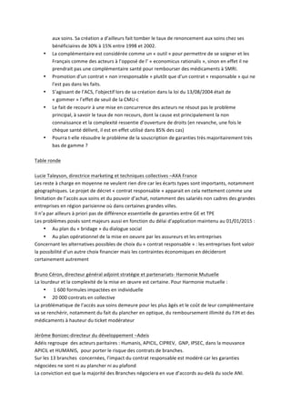aux	
  soins.	
  Sa	
  création	
  a	
  d’ailleurs	
  fait	
  tomber	
  le	
  taux	
  de	
  renoncement	
  aux	
  soins	
  chez	
  ses	
  
bénéficiaires	
  de	
  30%	
  à	
  15%	
  entre	
  1998	
  et	
  2002.	
  
• La	
  complémentaire	
  est	
  considérée	
  comme	
  un	
  «	
  outil	
  »	
  pour	
  permettre	
  de	
  se	
  soigner	
  et	
  les	
  
Français	
  comme	
  des	
  acteurs	
  à	
  l’opposé	
  de	
  l’	
  «	
  economicus	
  rationalis	
  »,	
  sinon	
  en	
  effet	
  il	
  ne	
  
prendrait	
  pas	
  une	
  complémentaire	
  santé	
  pour	
  rembourser	
  des	
  médicaments	
  à	
  SMRI.	
  
• Promotion	
  d’un	
  contrat	
  «	
  non	
  irresponsable	
  »	
  plutôt	
  que	
  d’un	
  contrat	
  «	
  responsable	
  »	
  qui	
  ne	
  
l’est	
  pas	
  dans	
  les	
  faits.	
  
• S’agissant	
  de	
  l’ACS,	
  l’objectif	
  lors	
  de	
  sa	
  création	
  dans	
  la	
  loi	
  du	
  13/08/2004	
  était	
  de	
  
«	
  gommer	
  »	
  l’effet	
  de	
  seuil	
  de	
  la	
  CMU-­‐c	
  	
  
• Le	
  fait	
  de	
  recourir	
  à	
  une	
  mise	
  en	
  concurrence	
  des	
  acteurs	
  ne	
  résout	
  pas	
  le	
  problème	
  
principal,	
  à	
  savoir	
  le	
  taux	
  de	
  non	
  recours,	
  dont	
  la	
  cause	
  est	
  principalement	
  la	
  non	
  
connaissance	
  et	
  la	
  complexité	
  ressentie	
  d’ouverture	
  de	
  droits	
  (en	
  revanche,	
  une	
  fois	
  le	
  
chèque	
  santé	
  délivré,	
  il	
  est	
  en	
  effet	
  utilisé	
  dans	
  85%	
  des	
  cas)	
  
• Pourra	
  t-­‐elle	
  résoudre	
  le	
  problème	
  de	
  la	
  souscription	
  de	
  garanties	
  très	
  majoritairement	
  très	
  
bas	
  de	
  gamme	
  ?	
  
	
  
Table	
  ronde	
  	
  
	
  
Lucie	
  Taleyson,	
  directrice	
  marketing	
  et	
  techniques	
  collectives	
  –AXA	
  France	
  	
  
Les	
  reste	
  à	
  charge	
  en	
  moyenne	
  ne	
  veulent	
  rien	
  dire	
  car	
  les	
  écarts	
  types	
  sont	
  importants,	
  notamment	
  
géographiques.	
  Le	
  projet	
  de	
  décret	
  «	
  contrat	
  responsable	
  »	
  apparait	
  en	
  cela	
  nettement	
  comme	
  une	
  
limitation	
  de	
  l’accès	
  aux	
  soins	
  et	
  du	
  pouvoir	
  d’achat,	
  notamment	
  des	
  salariés	
  non	
  cadres	
  des	
  grandes	
  
entreprises	
  en	
  région	
  parisienne	
  où	
  dans	
  certaines	
  grandes	
  villes.	
  
Il	
  n’a	
  par	
  ailleurs	
  à	
  priori	
  pas	
  de	
  différence	
  essentielle	
  de	
  garanties	
  entre	
  GE	
  et	
  TPE	
  
Les	
  problèmes	
  posés	
  sont	
  majeurs	
  aussi	
  en	
  fonction	
  du	
  délai	
  d’application	
  maintenu	
  au	
  01/01/2015	
  :	
  
• Au	
  plan	
  du	
  «	
  bridage	
  »	
  du	
  dialogue	
  social	
  
• Au	
  plan	
  opérationnel	
  de	
  la	
  mise	
  en	
  oeuvre	
  par	
  les	
  assureurs	
  et	
  les	
  entreprises	
  	
  
Concernant	
  les	
  alternatives	
  possibles	
  de	
  choix	
  du	
  «	
  contrat	
  responsable	
  »	
  :	
  les	
  entreprises	
  font	
  valoir	
  
la	
  possibilité	
  d’un	
  autre	
  choix	
  financier	
  mais	
  les	
  contraintes	
  économiques	
  en	
  décideront	
  
certainement	
  autrement	
  	
  
	
  
Bruno	
  Céron,	
  directeur	
  général	
  adjoint	
  stratégie	
  et	
  partenariats-­‐	
  Harmonie	
  Mutuelle	
  	
  
La	
  lourdeur	
  et	
  la	
  complexité	
  de	
  la	
  mise	
  en	
  œuvre	
  est	
  certaine.	
  Pour	
  Harmonie	
  mutuelle	
  :	
  	
  
• 	
  1	
  600	
  formules	
  impactées	
  en	
  individuelle	
  
• 20	
  000	
  contrats	
  en	
  collective	
  
La	
  problématique	
  de	
  l’accès	
  aux	
  soins	
  demeure	
  pour	
  les	
  plus	
  âgés	
  et	
  le	
  coût	
  de	
  leur	
  complémentaire	
  
va	
  se	
  renchérir,	
  notamment	
  du	
  fait	
  du	
  plancher	
  en	
  optique,	
  du	
  remboursement	
  illimité	
  du	
  FJH	
  et	
  des	
  
médicaments	
  à	
  hauteur	
  du	
  ticket	
  modérateur	
  	
  
	
  
Jérôme	
  Bonizec-­‐directeur	
  du	
  développement	
  –Adeis	
  
Adéis	
  regroupe	
  	
  des	
  acteurs	
  paritaires	
  :	
  Humanis,	
  APICIL,	
  CIPREV,	
  	
  GNP,	
  IPSEC,	
  dans	
  la	
  mouvance	
  
APICIL	
  et	
  HUMANIS,	
  	
  pour	
  porter	
  le	
  risque	
  des	
  contrats	
  de	
  branches.	
  	
  
Sur	
  les	
  13	
  branches	
  	
  concernées,	
  l’impact	
  du	
  contrat	
  responsable	
  est	
  modéré	
  car	
  les	
  garanties	
  
négociées	
  ne	
  sont	
  ni	
  au	
  plancher	
  ni	
  au	
  plafond	
  	
  
La	
  conviction	
  est	
  que	
  la	
  majorité	
  des	
  Branches	
  négociera	
  en	
  vue	
  d’accords	
  au-­‐delà	
  du	
  socle	
  ANI.	
  
 