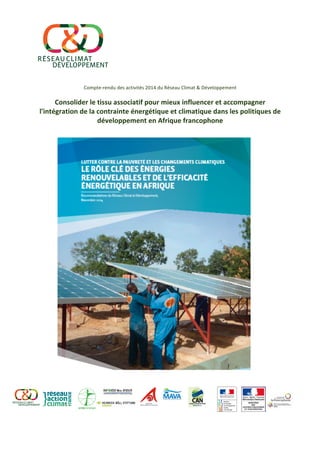  
	
  
	
  
	
  
	
  
	
  
	
  
Compte-­‐rendu	
  des	
  activités	
  2014	
  du	
  Réseau	
  Climat	
  &	
  Développement	
  
	
  
Consolider	
  le	
  tissu	
  associatif	
  pour	
  mieux	
  influencer	
  et	
  accompagner	
  
l'intégration	
  de	
  la	
  contrainte	
  énergétique	
  et	
  climatique	
  dans	
  les	
  politiques	
  de	
  
développement	
  en	
  Afrique	
  francophone	
  
	
  
	
  
	
  
	
  
	
  
	
  
	
  
	
  
	
  
	
  
	
  
	
  
	
  
	
  
	
  
	
  
	
  
	
  
	
  
	
  
	
  
	
  
	
  
	
  
 