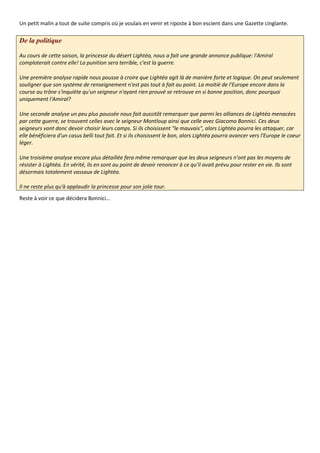 Un petit malin a tout de suite compris où je voulais en venir et riposte à bon escient dans une Gazette cinglante.

De la politique

Au cours de cette saison, la princesse du désert Lightéa, nous a fait une grande annonce publique: l'Amiral
comploterait contre elle! La punition sera terrible, c'est la guerre.

Une première analyse rapide nous pousse à croire que Lightéa agit là de manière forte et logique. On peut seulement
souligner que son système de renseignement n'est pas tout à fait au point. La moitié de l'Europe encore dans la
course au trône s'inquiète qu'un seigneur n'ayant rien prouvé se retrouve en si bonne position, donc pourquoi
uniquement l'Amiral?

Une seconde analyse un peu plus poussée nous fait aussitôt remarquer que parmi les alliances de Lightéa menacées
par cette guerre, se trouvent celles avec le seigneur Montloup ainsi que celle avec Giacomo Bonnici. Ces deux
seigneurs vont donc devoir choisir leurs camps. Si ils choisissent "le mauvais", alors Lightéa pourra les attaquer, car
elle bénéficiera d'un casus belli tout fait. Et si ils choisissent le bon, alors Lightéa pourra avancer vers l'Europe le coeur
léger.

Une troisième analyse encore plus détaillée fera même remarquer que les deux seigneurs n'ont pas les moyens de
résister à Lightéa. En vérité, ils en sont au point de devoir renoncer à ce qu'il avait prévu pour rester en vie. Ils sont
désormais totalement vassaux de Lightéa.

Il ne reste plus qu'à applaudir la princesse pour son jolie tour.
Reste à voir ce que décidera Bonnici…
 