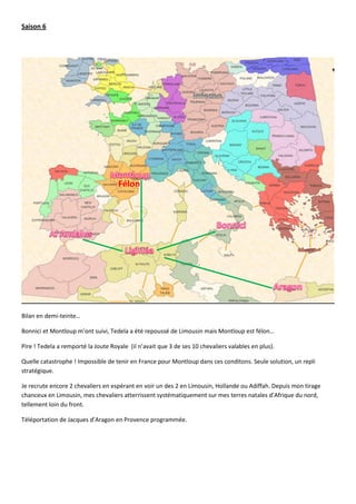 Saison 6




                                     Félon




Bilan en demi-teinte…

Bonnici et Montloup m’ont suivi, Tedela a été repoussé de Limousin mais Montloup est félon…

Pire ! Tedela a remporté la Joute Royale (il n’avait que 3 de ses 10 chevaliers valables en plus).

Quelle catastrophe ! Impossible de tenir en France pour Montloup dans ces conditons. Seule solution, un repli
stratégique.

Je recrute encore 2 chevaliers en espérant en voir un des 2 en Limousin, Hollande ou Adiffah. Depuis mon tirage
chanceux en Limousin, mes chevaliers atterrissent systématiquement sur mes terres natales d’Afrique du nord,
tellement loin du front.

Téléportation de Jacques d’Aragon en Provence programmée.
 