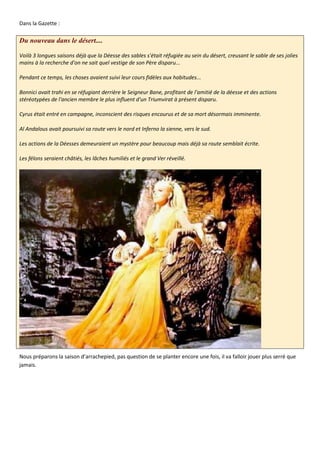 Dans la Gazette :

Du nouveau dans le désert....

Voilà 3 longues saisons déjà que la Déesse des sables s'était réfugiée au sein du désert, creusant le sable de ses jolies
mains à la recherche d'on ne sait quel vestige de son Père disparu...

Pendant ce temps, les choses avaient suivi leur cours fidèles aux habitudes...

Bonnici avait trahi en se réfugiant derrière le Seigneur Bane, profitant de l'amitié de la déesse et des actions
stéréotypées de l'ancien membre le plus influent d'un Triumvirat à présent disparu.

Cyrus était entré en campagne, inconscient des risques encourus et de sa mort désormais imminente.

Al Andalous avait poursuivi sa route vers le nord et Inferno la sienne, vers le sud.

Les actions de la Déesses demeuraient un mystère pour beaucoup mais déjà sa route semblait écrite.

Les félons seraient châtiés, les lâches humiliés et le grand Ver réveillé.




Nous préparons la saison d’arrachepied, pas question de se planter encore une fois, il va falloir jouer plus serré que
jamais.
 