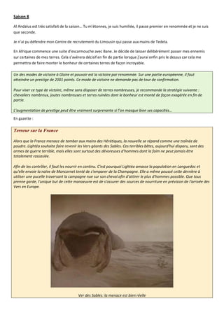 Saison 8

Al Andalus est très satisfait de la saison… Tu m’étonnes, je suis humiliée, il passe premier en renommée et je ne suis
que seconde.

Je n’ai pu défendre mon Centre de recrutement du Limousin qui passe aux mains de Tedela.

En Afrique commence une suite d’escarmouche avec Bane. Je décide de laisser délibérément passer mes ennemis
sur certaines de mes terres. Cela s’avèrera décisif en fin de partie lorsque j’aurai enfin pris le dessus car cela me
permettra de faire monter le bonheur de certaines terres de façon incroyable.

Un des modes de victoire à Gloire et pouvoir est la victoire par renommée. Sur une partie européenne, il faut
atteindre un prestige de 2001 points. Ce mode de victoire ne demande pas de tour de confirmation.

Pour viser ce type de victoire, même sans disposer de terres nombreuses, je recommande la stratégie suivante :
chevaliers nombreux, joutes nombreuses et terres ruinées dont le bonheur est monté de façon exagérée en fin de
partie.

L’augmentation de prestige peut être vraiment surprenante si l’on masque bien ses capacités…
En gazette :

Terreur sur la France

Alors que la France menace de tomber aux mains des Hérétiques, la nouvelle se répand comme une traînée de
poudre. Lightéa souhaite faire revenir les Vers géants des Sables. Ces terribles bêtes, aujourd'hui disparu, sont des
armes de guerre terrible, mais elles sont surtout des dévoreuses d'hommes dont la faim ne peut jamais être
totalement rassasiée.

Afin de les contrôler, il faut les nourrir en continu. C'est pourquoi Lightéa amasse la population en Languedoc et
qu'elle envoie la naïve de Moncornet tenté de s'emparer de la Champagne. Elle a même poussé cette dernière à
utiliser une pucelle traversant la campagne nue sur son cheval afin d'attirer le plus d'hommes possible. Que tous
prenne garde, l'unique but de cette manoeuvre est de s'assurer des sources de nourriture en prévision de l'arrivée des
Vers en Europe.




                                       Ver des Sables: la menace est bien réelle
 