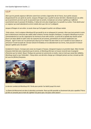 Une Gazette légèrement hostile ;-) :

1,2,3?

Alors que les grands seigneurs Africains voient leurs armées s'approcher de la France, leurs petits vassaux
dissparaissent les uns après les autres. Jacques d'Aragon nous a quitté la saison dernière. Abandonné par ses alliés
qui lui promirent une terre qu'ils ne pouvaient pas lui vendre, trompé par son amour Lightéa qui s'affichait
ouvertement avec le puissant Al-Andalou, il refusa de vivre plus longtemps et se pendit à un arbre. Triste destin pour
un seigneur qui avait abandonné sa terre natale alors que rien ne l'y obligeait.

Jacques d'Aragon et son arbre. La seule chose qu'il ait gagné à quitter son Afrique natale.

 Cette saison, c'est le seigneur Montloup XIV qui perdit la vie en attaquant le Lyonnais. Alors que tout portait à croire
que la talentueuse Limousine des sables allait conduire l'armée chargée d'attaquer, le seigneur Montloup en pris le
commandement en vue de s'approprier les honneurs d'une telle victoire. La prise de la capitale des Gaules aurait
fourni une base idéale en plein coeur du royaume de son ennemi, permettant une victoire rapide face aux
français. Agit-il il ainsi car il se pensait plus doué qu'il ne l'était? Ou bien était-ce car il voulait lui aussi séduire sa
princesse? Il avait accepté de s'écraser devant Al-Andalou en lui abandonnant ses terres, mais pouvait-il le laisser
épouser Lightéa sans rien faire?

Condamné à réussir, il envoya sans cesse ses troupes à l'assaut, chargeant toujours en première ligne. Mais l'armée
française était bien plus importante que la sienne, et Montloup finit par se trouver encerclé avec la poignée
d'hommes qui lui restait. Raoul, l'Evêque du Lyonnais lui somma de se rendre, mais en tant que vassal des Infidèles,
Montloup savait ce qui l'attendait. Il lança donc une dernière charge qui n'atteignit jamais son but, écrasée qu'elle
fut sous les flêches françaises.




Le dernier combat de Montloup XIV. Perdu pour perdu il se battit jusqu'à la mort.

La Dame de Moncornet est donc la dernière survivante. Parce qu'elle possède un lieutenant des plus capables? Parce
qu'elle ne convoite pas la main de Lightéa? Ou parce que c'est pour cette saison?
 