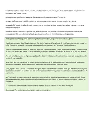 Sous l’impulsion de Tedela et d’Al Andalus, une discussion de paix voit le jour. Il est clair que sans paix, Inferno va
l’emporter sauf grosse erreur.

Al Andalus veut absolument la paix car il se voit en meilleure position pour l’emporter.

Je négocie afin de rester crédible tout en ne sachant pas vraiment quelle attitude adopter face à cela.

Je peux trahir Tedela et sa bande, cela me donnera un avantage tactique pendant une saison mais après, ce sera
bien plus compliqué.

In fine est décidé un armistice général que je ne respecterai pas pour des raisons techniques (2 scribes seront
pendus ce soir-là). Les détails compliqués quant aux modalités de l’armistice vous sont épargnés…

Petit aparté relatif à ce que j’ai réellement fait et plus important, ce que j’ai vraiment voulu faire.

Tedela, après m’avoir baisé les pieds comme il se doit m’a demandé de dévoiler la vérité durant ce compte-rendu, en
effet, j’ai tout au long de la campagne prétendu que la non signature de l’armistice était involontaire.

Vous vous demanderez comme un pourceau dépourvu d’honneur comme Tedela peut avoir l’audace d’exiger quoique
ce soit d’une déesse des sables. En plus, comment peut-il sous-entendre qu’il puisse m’arriver de ne pas dire la vérité.

J’en suis arrivé à un point ou j’ignore en fait quelles étaient véritablement mes intentions aussi vais-je vous donner la
version la plus plausible.

Je ne visais pas spécialement la victoire à cet instant de la partie. Je voulais avantager Al Andalus et je n’avais pas
vraiment confiance en Tedela ni en Bonnici qui m’avait merveilleusement trahi avec Bane.

Aussi je pense avoir « oublié » sciemment de signer la paix avec Tedela et un de ses alliés afin d’être idéalement placé
la saison suivante tout en sachant que mes territoires seraient couverts par des chevaliers d’Al Andalus et de Diane de
Moncornet.

Je n’étais pas je pense convaincue de pouvoir convaincre Tedela, Bonnici et les autres de ma bonne Foi mais j’étais
persuadée de pouvoir les convaincre qu’Al Andalus n’était pas au courant et ainsi conserver intactes ses chances de
l’emporter.

Al Andalus m’a confirmé cette version des faits même si le doute subsiste un peu dans mon esprit.

Comme quoi l’on peut se convaincre de ses propres mensonges…
 