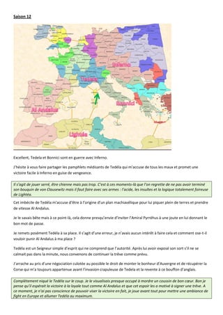 Saison 12




Excellent, Tedela et Bonnici sont en guerre avec Inferno.

J’hésite à vous faire partager les pamphlets médisants de Tedéla qui m’accuse de tous les maux et promet une
victoire facile à Inferno en guise de vengeance.

Il s’agit de jouer serré, être chienne mais pas trop. C’est à ces moments-là que l’on regrette de ne pas avoir terminé
son bouquin de von Clausewitz mais il faut faire avec ses armes : l’acide, les insultes et la logique totalement foireuse
de Lightéa.
Cet imbécile de Tedéla m’accuse d’être à l’origine d’un plan machiavélique pour lui piquer plein de terres et prendre
de vitesse Al Andalus.

Je le savais bête mais à ce point-là, cela donne presqu’envie d’inviter l’Amiral Pyrréhus à une joute en lui donnant le
bon mot de passe.

Je remets posément Tedéla à sa place. Il s’agit d’une erreur, je n’avais aucun intérêt à faire cela et comment ose-t-il
vouloir punir Al Andalus à ma place ?

Tedéla est un Seigneur simple d’esprit qui ne comprend que l’autorité. Après lui avoir exposé son sort s’il ne se
calmait pas dans la minute, nous convenons de continuer la trêve comme prévu.

J’arrache au pris d’une négociation culotée au possible le droit de monter le bonheur d’Auvergne et de récupérer la
Corse qui m’a toujours appartenue avant l’invasion crapuleuse de Tedela et la revente à ce bouffon d’anglais.

Complètement niqué le Tedéla sur le coup. Je le visualisais presque occupé à mordre un coussin de bon cœur. Bon je
pense qu’il espérait la victoire à la loyale tout comme Al Andalus et que cet espoir les a motivé à signer une trêve. A
ce moment, je n’ai pas conscience de pouvoir viser la victoire en fait, je joue avant tout pour mettre une ambiance de
fight en Europe et allumer Tedéla au maximum.
 