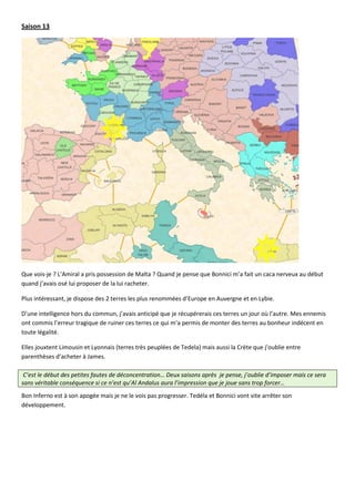 Saison 13




Que vois-je ? L’Amiral a pris possession de Malta ? Quand je pense que Bonnici m’a fait un caca nerveux au début
quand j’avais osé lui proposer de la lui racheter.

Plus intéressant, je dispose des 2 terres les plus renommées d’Europe en Auvergne et en Lybie.

D’une intelligence hors du commun, j’avais anticipé que je récupérerais ces terres un jour où l’autre. Mes ennemis
ont commis l’erreur tragique de ruiner ces terres ce qui m’a permis de monter des terres au bonheur indécent en
toute légalité.

Elles jouxtent Limousin et Lyonnais (terres très peuplées de Tedela) mais aussi la Crète que j’oublie entre
parenthèses d’acheter à James.

 C’est le début des petites fautes de déconcentration… Deux saisons après je pense, j’oublie d’imposer mais ce sera
sans véritable conséquence si ce n’est qu’Al Andalus aura l’impression que je joue sans trop forcer…
Bon Inferno est à son apogée mais je ne le vois pas progresser. Tedéla et Bonnici vont vite arrêter son
développement.
 