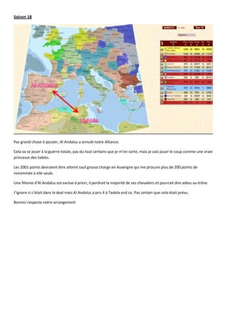Saison 18




Pas grand-chose à ajouter, Al Andalus a annulé notre Alliance.

Cela va se jouer à la guerre totale, pas du tout certains que je m’en sorte, mais je vais jouer le coup comme une vraie
princesse des Sables.

Les 2001 points devraient être atteint sauf grosse charge en Auvergne qui me procure plus de 200 points de
renommée à elle seule.

Une félonie d’Al Andalus est exclue à priori, il perdrait la majorité de ses chevaliers et pourrait dire adieu au trône.

J’ignore si c’était dans le deal mais Al Andalus a pris 4 à Tedela and co. Pas certain que cela était prévu.

Bonnici respecte notre arrangement
 