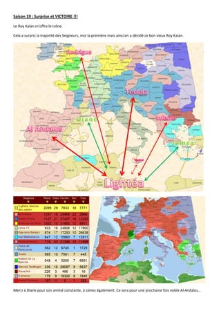Saison 19 : Surprise et VICTOIRE !!!

Le Roy Kalan m’offre le trône.

Cela a surpris la majorité des Seigneurs, moi la première mais ainsi en a décidé ce bon vieux Roy Kalan.




Merci à Diane pour son amitié constante, à James également. Ce sera pour une prochaine fois noble Al Andalus…
 