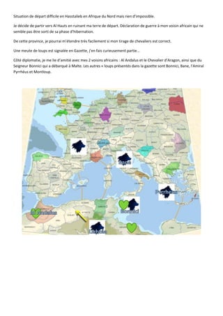 Situation de départ difficile en Hasstalieb en Afrique du Nord mais rien d’impossible.

Je décide de partir vers Al Hauts en ruinant ma terre de départ. Déclaration de guerre à mon voisin africain qui ne
semble pas être sorti de sa phase d’hibernation.

De cette province, je pourrai m’étendre très facilement si mon tirage de chevaliers est correct.

Une meute de loups est signalée en Gazette, j’en fais curieusement partie…

Côté diplomatie, je me lie d’amitié avec mes 2 voisins africains : Al Andalus et le Chevalier d’Aragon, ainsi que du
Seigneur Bonnici qui a débarqué à Malte. Les autres « loups présentés dans la gazette sont Bonnici, Bane, l’Amiral
Pyrrhéus et Montloup.
 