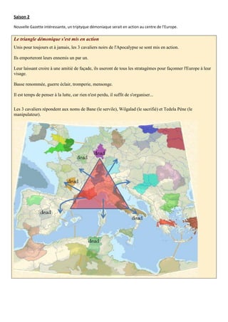 Saison 2

Nouvelle Gazette intéressante, un triptyque démoniaque serait en action au centre de l’Europe.

Le triangle démonique s'est mis en action
Unis pour toujours et à jamais, les 3 cavaliers noirs de l'Apocalypse se sont mis en action.

Ils emporteront leurs ennemis un par un.

Leur laissant croire à une amitié de façade, ils useront de tous les stratagèmes pour façonner l'Europe à leur
visage.

Basse renommée, guerre éclair, tromperie, mensonge.

Il est temps de penser à la lutte, car rien n'est perdu, il suffit de s'organiser...


Les 3 cavaliers répondent aux noms de Bane (le servile), Wilgalad (le sacrifié) et Tedela Péne (le
manipulateur).
 