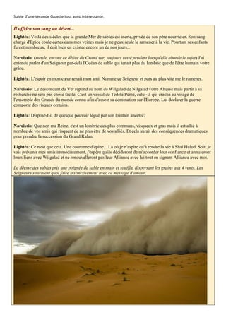 Suivie d’une seconde Gazette tout aussi intéressante.

Il offrira son sang au désert...
Lightéa: Voilà des siècles que la grande Mer de sables est inerte, privée de son père nourricier. Son sang
chargé d'Epice coule certes dans mes veines mais je ne peux seule le ramener à la vie. Pourtant ses enfants
furent nombreux, il doit bien en exister encore un de nos jours...

Narcissio: (merde, encore ce délire du Grand ver, toujours resté prudent lorsqu'elle aborde le sujet) J'ai
entendu parler d'un Seigneur par-delà l'Océan de sable qui tenait plus du lombric que de l'être humain votre
grâce.

Lightéa: L'espoir en mon cœur renait mon ami. Nomme ce Seigneur et pars au plus vite me le ramener.

Narcissio: Le descendant du Ver répond au nom de Wilgalad de Nilgalad votre Altesse mais partir à sa
recherche ne sera pas chose facile. C'est un vassal de Tedela Péme, celui-là qui cracha au visage de
l'ensemble des Grands du monde connu afin d'assoir sa domination sur l'Europe. Lui déclarer la guerre
comporte des risques certains.

Lightéa: Dispose-t-il de quelque pouvoir légué par son lointain ancêtre?

Narcissio: Que non ma Reine, c'est un lombric des plus communs, visqueux et gras mais il est allié à
nombre de vos amis qui risquent de ne plus être de vos alliés. Et cela aurait des conséquences dramatiques
pour prendre la succession du Grand Kalan.

Lightéa: Ce n'est que cela. Une couronne d'épine... Là où je n'aspire qu'à rendre la vie à Shai Hulud. Soit, je
vais prévenir mes amis immédiatement, j'espère qu'ils décideront de m'accorder leur confiance et annuleront
leurs liens avec Wilgalad et ne renouvelleront pas leur Alliance avec lui tout en signant Alliance avec moi.

La déesse des sables pris une poignée de sable en main et souffla, dispersant les grains aux 4 vents. Les
Seigneurs sauraient quoi faire instinctivement avec ce message d'amour.
 