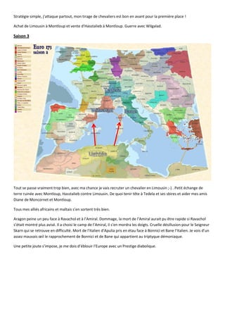 Stratégie simple, j’attaque partout, mon tirage de chevaliers est bon en avant pour la première place !

Achat de Limousin à Montloup et vente d’Hasstalieb à Montloup. Guerre avec Wilgalad.

Saison 3




Tout se passe vraiment trop bien, avec ma chance je vais recruter un chevalier en Limousin ;-) . Petit échange de
terre ruinée avec Montloup, Hasstalieb contre Limousin. De quoi tenir tête à Tedela et ses sbires et aider mes amis
Diane de Moncornet et Montloup.

Tous mes alliés africains et maltais s’en sortent très bien.

Aragon peine un peu face à Ravachol et à l’Amiral. Dommage, la mort de l’Amiral aurait pu être rapide si Ravachol
s’était montré plus avisé. Il a choisi le camp de l’Amiral, il s’en mordra les doigts. Cruelle désillusion pour le Seigneur
Skarn qui se retrouve en difficulté. Mort de l’Italien d’Apulia pris en étau face à Bonnici et Bane l’Italien. Je vois d’un
assez mauvais œil le rapprochement de Bonnici et de Bane qui appartient au triptyque démoniaque.

Une petite joute s’impose, je me dois d’éblouir l’Europe avec un Prestige diabolique.
 