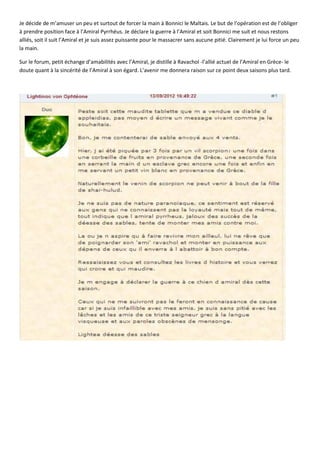 Je décide de m’amuser un peu et surtout de forcer la main à Bonnici le Maltais. Le but de l’opération est de l’obliger
à prendre position face à l’Amiral Pyrrhéus. Je déclare la guerre à l’Amiral et soit Bonnici me suit et nous restons
alliés, soit il suit l’Amiral et je suis assez puissante pour le massacrer sans aucune pitié. Clairement je lui force un peu
la main.

Sur le forum, petit échange d’amabilités avec l’Amiral, je distille à Ravachol -l’allié actuel de l’Amiral en Grèce- le
doute quant à la sincérité de l’Amiral à son égard. L’avenir me donnera raison sur ce point deux saisons plus tard.
 