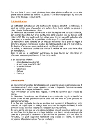 11
Sur une fraise il peut y avoir plusieurs dents, donc plusieurs arêtes de coupe. On
prend donc en compte ce nombre : z. (avec z=1 en tournage puisqu’il n’y a qu’une
seule arête de coupe (1 seule dent).
2.3 Rectification
La rectification s'effectue sur une machine-outil conçue à cet effet : la rectifieuse. Il
s'agit de rectifier donc d'approcher une surface d'une forme parfaite (en général :
plan, cylindre de révolution ou cône).
La rectification est souvent utilisée dans le but de préparer des surfaces frottantes,
par exemple la portée d'un arbre qui tournera dans un palier lisse ou dans un joint
d'étanchéité. Elle peut également être utilisée pour donner un profil particulier à la
pièce lorsque la meule a été au préalable usinée au profil complémentaire.
La rectification plane consiste en un meulage horizontal de la pièce de façon à
éliminer à plusieurs reprises des couches de matériau allant de 20 à 40 micromètres.
Ici, la pièce effectue un mouvement de va et vient longitudinal
De même, la rectification double face consiste à rectifier les deux faces de la pièce
en même temps.
Dans le cas de la rectification cylindrique, la pièce tourne sur elle-même en
effectuant sa course parallèlement à l'axe de la meule.
Il est possible de rectifier :
- Acier classique non trempé
- Acier trempé jusqu'à 70 HRC
- Acier chromé dur
- Céramique
- Carbure
- Plastique
3-Isostatisme :
Le mouvement d’un solide dans l’espace peut se décrire suivant la combinaison de 3
translations et de 3 rotations par rapport à une base orthogonale. Ces 6 mouvements
représentent les 6 degrés de liberté du solide.
Pour immobiliser un solide dans l’espace, il suffit de supprimer ces 6 degrés de
liberté.
En fabrication, l’isostatisme, c’est l’étude de la suppression des degrés de liberté d’un
solide. Il est en effet préférable que la pièce soit bien mise en place pendant les
opérations d’usinage.
Il ne faut pas confondre la mise en position (qui correspond à l’isostatisme) et le
maintien de la pièce par un serrage. Pour supprimer les degrés de liberté, il suffit
d’utiliser une ou plusieurs liaisons qui s’opposent aux mouvements.
On verra par la suite que sur une pièce prismatique on peut supprimer facilement les
six degrés de liberté. Donc on cherchera à réaliser une liaison encastrement entre la
pièce et le porte pièce (attention il s’agit de mise en position). Sur une pièce de
révolution, on peut supprimer facilement cinq degrés de liberté, le dernier
correspond à la rotation suivant l’axe de révolution.
 