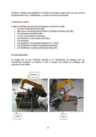 13
la liaison rectiligne est parallèle à la surface de la liaison appui plan. Sur une surface
perpendiculaire aux 2 précédentes, on place une liaison ponctuelle.
4-Machines-outils
L’atelier d’usinage est composé de plusieurs machines à outils :
 une scie motorisée (Ercole 240).
 Deux tours conventionnels (Pinächo S-90/200 et Pinächo SP/180).
 une fraiseuse conventionnelle.
 un tour à commande numérique.
 une fraiseuse à commande numérique.
 une perceuse.
 une machine à oxycoupage (Navitome CT 1010).
 une Rectifieuse à pièces prismatiques (Syderic).
 une Rectifieuse à pièces cylindriques (Buaj 28).
La scie motorisé :
Le sciage par la scie motorisé consiste à un enlèvement de copeaux par un
mouvement circulaire ou linéaire. Il sert à couper des pièces ou pratiquer des
rainures et des fentes.
 