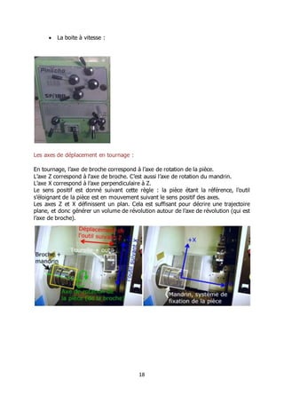 18
 La boite à vitesse :
Les axes de déplacement en tournage :
En tournage, l’axe de broche correspond à l’axe de rotation de la pièce.
L’axe Z correspond à l‘axe de broche. C’est aussi l’axe de rotation du mandrin.
L’axe X correspond à l’axe perpendiculaire à Z.
Le sens positif est donné suivant cette règle : la pièce étant la référence, l’outil
s’éloignant de la pièce est en mouvement suivant le sens positif des axes.
Les axes Z et X définissent un plan. Cela est suffisant pour décrire une trajectoire
plane, et donc générer un volume de révolution autour de l’axe de révolution (qui est
l’axe de broche).
 