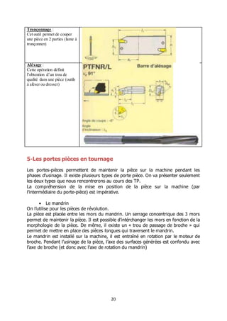 20
Tronçonnage :
Cet outil permet de couper
une pièce en 2 parties (lame à
tronçonner)
Alésage :
Cette opération définit
l’obtention d’un trou de
qualité dans une pièce (outils
à aléser ou dresser)
5-Les portes pièces en tournage
Les portes-pièces permettent de maintenir la pièce sur la machine pendant les
phases d’usinage. Il existe plusieurs types de porte pièce. On va présenter seulement
les deux types que nous rencontrerons au cours des TP.
La compréhension de la mise en position de la pièce sur la machine (par
l’intermédiaire du porte-pièce) est impérative.
 Le mandrin
On l’utilise pour les pièces de révolution.
La pièce est placée entre les mors du mandrin. Un serrage concentrique des 3 mors
permet de maintenir la pièce. Il est possible d’intérchanger les mors en fonction de la
morphologie de la pièce. De même, il existe un « trou de passage de broche » qui
permet de mettre en place des pièces longues qui traversent le mandrin.
Le mandrin est installé sur la machine, il est entraîné en rotation par le moteur de
broche. Pendant l’usinage de la pièce, l’axe des surfaces générées est confondu avec
l’axe de broche (et donc avec l’axe de rotation du mandrin)
 