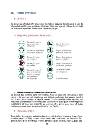 22
II. Partie Pratique
1- Objectif :
Ce travail est effectué affin d’appliquer les notions acquises dans le cours et voir de
plus près les différentes opérations d’usinage. Ainsi pour pouvoir rédiger des contrats
de phase qui répondent au besoin du cahier de charges.
2- Règlement général sur la sécurité :
- Sécurité relative au travail dans l’atelier
La plupart des accidents sont imprévisibles. Mais ces accidents n’arrivent pas sans
raison : ils sont souvent causés par une attitude négligente des usagers quant à
l’application des consignes de sécurité exigées pour le travail en atelier. De plus, une
mauvaise connaissance ou une mauvaise utilisation des outils peut endommager les
installations et créer des incidents qui peuvent être graves pour nous et aussi,
malheureusement, pour les autres utilisateurs de l’atelier.
1- Phases d’usinage :
Pour réaliser les opérations décrites dans le contrat de phase proposé si dessus (voir
annexes page 22-23-24), on aura besoin d’une pièce brute. Pour cela, le choix a été
porté sur une pièce cylindrique obtenue par sciage (voir annexes, figure 2, page 21).
 