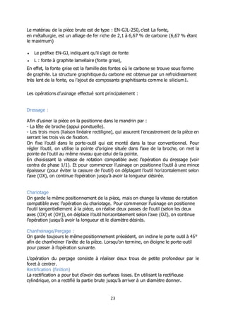 23
Le matériau de la pièce brute est de type : EN-GJL-250, c’est La fonte,
en métallurgie, est un alliage de fer riche de 2,1 à 6,67 % de carbone (6,67 % étant
le maximum)
 Le préfixe EN-GJ, indiquant qu'il s'agit de fonte
 L : fonte à graphite lamellaire (fonte grise),
En effet, la fonte grise est la famille des fontes où le carbone se trouve sous forme
de graphite. La structure graphitique du carbone est obtenue par un refroidissement
très lent de la fonte, ou l'ajout de composants graphitisants comme le silicium1.
Les opérations d’usinage effectué sont principalement :
Dressage :
Afin d’usiner la pièce on la positionne dans le mandrin par :
- La tête de broche (appui ponctuelle).
- Les trois mors (liaison linéaire rectiligne), qui assurent l’encastrement de la pièce en
serrant les trois vis de fixation.
On fixe l’outil dans le porte-outil qui est monté dans la tour conventionnel. Pour
régler l’outil, on utilise la pointe d’origine située dans l’axe de la broche, on met la
pointe de l’outil au même niveau que celui de la pointe.
En choisissant la vitesse de rotation compatible avec l’opération du dressage (voir
contra de phase 1/1). Et pour commencer l’usinage on positionne l’outil à une mince
épaisseur (pour éviter la cassure de l’outil) on déplaçant l’outil horizontalement selon
l’axe (OX), on continue l’opération jusqu’à avoir la longueur désirée.
Chariotage
On garde le même positionnement de la pièce, mais on change la vitesse de rotation
compatible avec l’opération du chariotage. Pour commencer l’usinage on positionne
l’outil tangentiellement à la pièce, on réalise deux passes de l’outil (selon les deux
axes (OX) et (OY)), on déplace l’outil horizontalement selon l’axe (OZ), on continue
l’opération jusqu’à avoir la longueur et le diamètre désirés.
Chanfreinage/Perçage :
On garde toujours le même positionnement précédent, on incline le porte outil à 45°
afin de chanfreiner l’arête de la pièce. Lorsqu’on termine, on éloigne le porte-outil
pour passer à l’opération suivante.
L’opération du perçage consiste à réaliser deux trous de petite profondeur par le
foret à centrer.
Rectification (finition)
La rectification a pour but d’avoir des surfaces lisses. En utilisant la rectifieuse
cylindrique, on a rectifié la partie brute jusqu’à arriver à un diamètre donner.
 