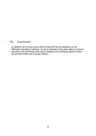 24
III. Conclusion
La rédaction de ce travail nous a permis d’assimiler les connaissances sur les
différentes opérations à effectuer lors de la réalisation d’une pièce obtenue à travers
une pièce brute cylindrique, ainsi que la réalisation d’un contrat de phase à travers
des données dictées par le bureau d’étude.
 