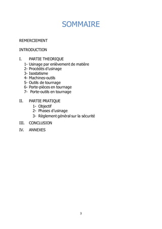3
SOMMAIRE
REMERCIEMENT
INTRODUCTION
I. PARTIE THEORIQUE
1- Usinage par enlèvement de matière
2- Procédés d’usinage
3- Isostatisme
4- Machines-outils
5- Outils de tournage
6- Porte-pièces en tournage
7- Porte-outils en tournage
II. PARTIE PRATIQUE
1- Objectif
2- Phases d’usinage
3- Règlement général sur la sécurité
III. CONCLUSION
IV. ANNEXES
 