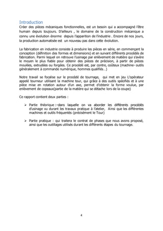 4
Introduction
Créer des pièces mécaniques fonctionnelles, est un besoin qui a accompagné l’être
humain depuis toujours. D’ailleurs , le domaine de la construction mécanique a
connu une évolution énorme depuis l’apparition de l’industrie . Encore de nos jours,
la production automatisée est un nouveau pas dans cette évolution.
La fabrication en industrie consiste à produire les pièces en série, en commençant la
conception (définition des formes et dimensions) et en suivant différents procédés de
fabrication. Parmi lequel on retrouve l’usinage par enlèvement de matière qui s’avère
le moyen le plus fiable pour obtenir des pièces de précision, à partir de pièces
moulées, extrudées ou forgées. Ce procédé est, par contre, coûteux (machine- outils
généralement à commande numérique, hommes qualifiés…)
Notre travail se focalise sur le procédé de tournage, qui met en jeu L’opérateur
appelé tourneur utilisant la machine tour, qui grâce à des outils spécifiés et à une
pièce mise en rotation autour d’un axe, permet d’obtenir la forme voulue, par
enlèvement de copeaux(partie de la matière qui se détache lors de la coupe)
Ce rapport contient deux parties :
 Partie théorique
d’usinage vu durant les travaux pratique à l’atelier, Ainsi que les différentes
machines et outils fréquentés (précisément le Tour)
 Partie pratique : qui traitera le contrat de phases que nous avons proposé,
ainsi que les outillages utilisés durant les différents étapes du tournage.
 