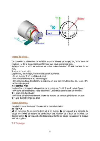 8
Vitesse de coupe :
On cherche à déterminer la relation entre la vitesse de coupe, Vc, et le taux de
rotation, ω de la pièce. C’est une formule que vous connaissez bien.
Relation entre ω et Vc en utilisant les unités internationales : Vc=R * ω avec Vc en
m/s,
R en m et ω en rd/s
Cependant, en usinage, on utilise les unités suivantes
- Vc en m/min, D en m et N en tr/min
- On utilise le diamètre au lieu du rayon
- On utilise un taux de rotation, N, exprimé en tour par minute au lieu de, ω en rd/s
La Formule devient :
N =1000Vc /πD
Le diamètre correspond à la position de la pointe de l’outil. Il y a 2 cas de figure :
- On usine parallèlement à l’axe de broche. La surface générée est un cylindre
D = diamètre du cylindre
- On usine perpendiculairement à l’axe de broche. La surface générée est un plan
D = 2/3 diamètre maxi du plan
Vitesse d’avance :
La relation entre la vitesse d’avance et le taux de rotation :
Vf =fz * N
Vf en mm/min, fz en mm/(tr.dent) et N en tr/min, fz correspond à la capacité de
coupe de l’arête de coupe (la dent) pour une rotation de 1 tour de la pièce. En
d’autre terme, fz correspond à la distance que l’arête de coupe va parcourir à chaque
tour de la pièce.
2.2 Fraisage
 