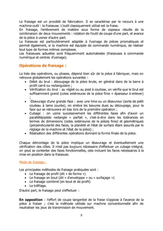 9
Le fraisage est un procédé de fabrication. Il se caractérise par le recours à une
machine-outil : la fraiseuse. L'outil classiquement utilisé est la fraise.
En fraisage, l'enlèvement de matière sous forme de copeaux résulte de la
combinaison de deux mouvements : rotation de l'outil de coupe d'une part, et avance
de la pièce à usiner d'autre part.
La fraiseuse est particulièrement adaptée à l'usinage de pièces prismatiques et
permet également, si la machine est équipée de commande numérique, de réaliser
tout type de formes mêmes complexes.
Les fraiseuses actuelles sont fréquemment automatisées (fraiseuses à commande
numérique et centres d'usinage).
Opérations de fraisage :
La liste des opérations, ou phases, dépend bien sûr de la pièce à fabriquer, mais on
retrouve globalement les opérations suivantes :
 Débit du brut : découpage de la pièce brute, en général dans de la barre à
profil carré ou rectangulaire ;
 Vérification du brut : au réglet ou au pied à coulisse, on vérifie que le brut est
suffisamment grand (cotes extérieures de la pièce finie + épaisseur à enlever)
;
 Ebavurage d'une grande face : avec une lime ou un ébavureur (sorte de petit
couteau à lame courbe), on enlève les bavures dues au découpage, pour la
face qui se retrouvera en bas lors de la première opération ;
 Cubage : on usine successivement les différentes faces afin d'avoir un
parallélépipède rectangle « parfait », c'est-à-dire dans les tolérances en
termes de dimensions (cotes extérieures de la pièces finie) et géométriques
(perpendicularité des faces, la planéité et l'état de surface étant assurés par le
réglage de la machine et l'état de la pièce) ;
 Réalisation des différentes opérations donnant la forme finale de la pièce.
Chaque démontage de la pièce implique un ébavurage et éventuellement une
vérification des côtes. Il n'est pas toujours nécessaire d'effectuer un cubage intégral,
on peut se contenter des faces fonctionnelles, cela incluant les faces nécessaires à la
mise en position dans la fraiseuse.
Mode de fraisage :
Les principales méthodes de fraisage pratiquées sont :
 Le fraisage de profil (dit « de forme »)
 Le fraisage en bout (dit « d'enveloppe » ou « surfaçage »)
 Le fraisage combiné (en bout et de profil)
 Le tréfilage.
D'autre part, le fraisage peut s'effectuer :
En opposition : l'effort de coupe tangentiel de la fraise s'oppose à l'avance de la
pièce à fraiser ; c'est la méthode utilisée sur machine conventionnelle afin de
neutraliser les jeux de transmission de mouvement.
 