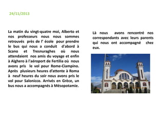 La matin du vingt-quatre moi, Alberto et
nos professeurs nous nous sommes
retrouvés près de l’ école pour prendre
le bus qui nous a conduit d'abord à
Scano et Tresnuraghes où nous
attendaient nos amis du voyage et enfin
à Alghero à l'aéroport de Fertilia où nous
avons pris le vol pour Rome-Ciampino.
Après plusieurs heures d’attente à Roma
à neuf heures du soir nous avons pris le
vol pour Salonicco. Arrivés en Grèce, un
bus nous a accompagnés à Mésopotamie.
24/11/2013
Là nous avons rencontré nos
correspondants avec leurs parents
qui nous ont accompagné chez
eux.
 