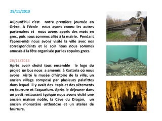 Aujourd’hui c’est notre première journée en
Grèce. A l‘école nous avons connu les autres
partenaires et nous avons appris des mots en
grec, puis nous sommes allés à la mairie. Pendant
l’après-midi nous avons visité la ville avec nos
correspondants et le soir nous nous sommes
amusés à la fête organisée par les copains grecs.
26/11/2013
Après avoir choisi tous ensemble le logo du
projet un bus nous a amenés à Kastoria où nous
avons visité le musée d'histoire de la ville, un
ancien village composé par plusieurs palafittes
dans lequel il y avait des tapis et des vêtements
en fourrure et l'aquarium. Après le déjeuner dans
un petit restaurant typique nous avons visité une
ancien maison noble, la Cave du Dragon, un
ancien monastère orthodoxe et un atelier de
fourrure.
25/11/2013
 