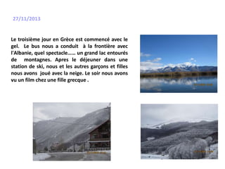 27/11/2013
Le troisième jour en Grèce est commencé avec le
gel. Le bus nous a conduit à la frontière avec
l'Albanie, quel spectacle…… un grand lac entourés
de montagnes. Apres le déjeuner dans une
station de ski, nous et les autres garçons et filles
nous avons joué avec la neige. Le soir nous avons
vu un film chez une fille grecque .
 
