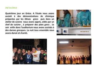 28/11/2013
Quatrième jour en Grèce. A l‘école nous avons
assisté à des démonstrations de chimique
préparées par les élèves grecs puis dans un
atelier de cuisine nous avons appris, aidés par un
chef de cuisine , à préparer des plats grecs . Le
soir enfin dans l'auditorium nous avons assistés à
des danses grecques. La nuit tous ensemble nous
avons dansé et chanté.
 