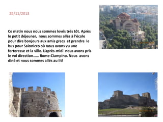 29/11/2013
Ce matin nous nous sommes levés très tôt. Après
le petit déjeuner, nous sommes allés à l‘école
pour dire bonjours aux amis grecs et prendre le
bus pour Salonicco où nous avons vu une
forteresse et la ville. L’après-midi nous avons pris
le vol direction…… Rome-Ciampino. Nous avons
diné et nous sommes allés au lit!
 