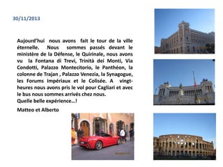 Aujourd’hui nous avons fait le tour de la ville
éternelle. Nous sommes passés devant le
ministère de la Défense, le Quirinale, nous avons
vu la Fontana di Trevi, Trinità dei Monti, Via
Condotti, Palazzo Montecitorio, le Panthéon, la
colonne de Trajan , Palazzo Venezia, la Synagogue,
les Forums Impériaux et le Colisée. A vingt-
heures nous avons pris le vol pour Cagliari et avec
le bus nous sommes arrivés chez nous.
Quelle belle expérience…!
30/11/2013
Matteo et Alberto
 