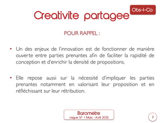 Obs-I-Co
           Creativite partagee
                         POUR RAPPEL : 	

                                  	

•  Un des enjeux de l’innovation est de fonctionner de manière
   ouverte entre parties prenantes aﬁn de faciliter la rapidité de
   conception et d’enrichir la densité de propositions.	


•  Elle repose aussi sur la nécessité d’impliquer les parties
   prenantes notamment en valorisant leur proposition et en
   réﬂéchissant sur leur rétribution.	




                               Barometre
                           vague N   1 Mars ‒Avril 2012          7
 