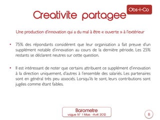 Obs-I-Co
             Creativite partagee
   Une production d’innovation qui a du mal à être « ouverte » à l’extérieur	


•  75% des répondants considèrent que leur organisation a fait preuve d’un
   supplément notable d’innovation au cours de la dernière période. Les 25%
   restants se déclarent neutres sur cette question.	


•  Il est intéressant de noter que certains attribuent ce supplément d’innovation
   à la direction uniquement, d’autres à l’ensemble des salariés. Les partenaires
   sont en général très peu associés. Lorsqu’ils le sont, leurs contributions sont
   jugées comme étant faibles.	





                                      Barometre
                                 vague N   1 Mars ‒Avril 2012                     8
 