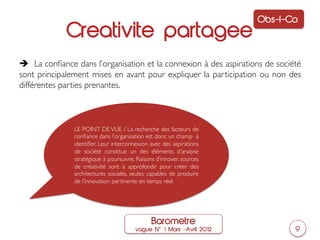 Obs-I-Co
             Creativite partagee
è La conﬁance dans l’organisation et la connexion à des aspirations de société
sont principalement mises en avant pour expliquer la participation ou non des
différentes parties prenantes.	




               LE POINT DE VUE / La recherche des facteurs de
               conﬁance dans l’organisation est donc un champ à
               identiﬁer. Leur interconnexion avec des aspirations
               de société constitue un des éléments d’analyse
               stratégique à poursuivre. Raisons d’innover, sources
               de créativité sont à approfondir pour créer des
               architectures sociales, seules capables de produire
               de l’innovation pertinente en temps réel. 	





                                               Barometre
                                        vague N     1 Mars ‒Avril 2012          9
 