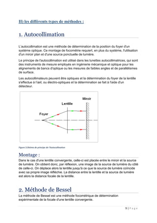 9 | P a g e
II) les différents types de méthodes :
1. Autocollimation
L’autocollimation est une méthode de détermination de la position du foyer d'un
système optique. Ce montage de focométrie requiert, en plus du système, l'utilisation
d'un miroir plan et d'une source ponctuelle de lumière.
Le principe de l'autocollimation est utilisé dans les lunettes autocollimatrices, qui sont
des instruments de mesure employés en ingénierie mécanique et optique pour les
alignements de bancs d'optique ou les mesures de faibles angles et de parallélismes
de surface.
Les autocollimateurs peuvent être optiques et la détermination du foyer de la lentille
s'effectue à l’œil, ou électro-optiques et la détermination se fait à l'aide d'un
détecteur.
Figure 5:Shéma de principe de l'Autocollination
Montage :
Dans le cas d'une lentille convergente, celle-ci est placée entre le miroir et la source
de lumière. On obtient donc, par réflexion, une image de la source de lumière du côté
de celle-ci. On déplace alors la lentille jusqu'à ce que la source de lumière coïncide
avec sa propre image réfléchie. La distance entre la lentille et la source de lumière
est alors la distance focale de la lentille.
2. Méthode de Bessel
La méthode de Bessel est une méthode focométrique de détermination
expérimentale de la focale d'une lentille convergente.
 