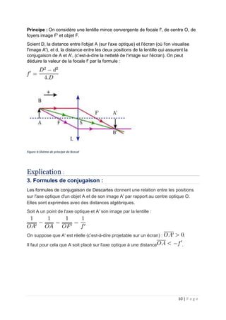10 | P a g e
Principe : On considère une lentille mince convergente de focale f', de centre O, de
foyers image F' et objet F.
Soient D, la distance entre l'objet A (sur l'axe optique) et l'écran (où l'on visualise
l'image A'), et d, la distance entre les deux positions de la lentille qui assurent la
conjugaison de A et A', (c’est-à-dire la netteté de l'image sur l'écran). On peut
déduire la valeur de la focale f' par la formule :
Figure 6:Shéma de principe de Bessel
Explication :
3. Formules de conjugaison :
Les formules de conjugaison de Descartes donnent une relation entre les positions
sur l'axe optique d'un objet A et de son image A' par rapport au centre optique O.
Elles sont exprimées avec des distances algébriques.
Soit A un point de l'axe optique et A' son image par la lentille :
On suppose que A' est réelle (c’est-à-dire projetable sur un écran) : .
Il faut pour cela que A soit placé sur l'axe optique à une distance .
 