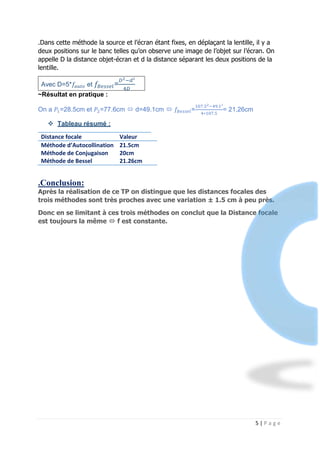 5 | P a g e
.Dans cette méthode la source et l’écran étant fixes, en déplaçant la lentille, il y a
deux positions sur le banc telles qu’on observe une image de l’objet sur l’écran. On
appelle D la distance objet-écran et d la distance séparant les deux positions de la
lentille.
Avec D=5*𝑓𝑎𝑢𝑡𝑜 et 𝑓𝐵𝑒𝑠𝑠𝑒𝑙=
𝐷2−𝑑²
4𝐷
~Résultat en pratique :
On a 𝑃1=28.5cm et 𝑃2=77.6cm  d=49.1cm  𝑓𝐵𝑒𝑠𝑠𝑒𝑙=
107.52−49.1²
4∗107.5
= 21,26cm
 Tableau résumé :
Distance focale Valeur
Méthode d’Autocollination
Méthode de Conjugaison
Méthode de Bessel
21.5cm
20cm
21.26cm
.Conclusion:
Après la réalisation de ce TP on distingue que les distances focales des
trois méthodes sont très proches avec une variation ± 1.5 cm à peu près.
Donc en se limitant à ces trois méthodes on conclut que la Distance focale
est toujours la même  f est constante.
 