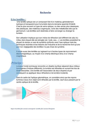 6 | P a g e
Recherche
I) les lentilles :
Une lentille optique est un composant fait d'un matériau généralement
isotrope et transparent pour la lumière dans le domaine spectral d'intérêt.
C'est le plus souvent un type de verre optique, ou des verres plus classiques,
des plastiques, des matériaux organiques, voire des métalloïdes tels que le
germanium. Les lentilles sont destinées à faire converger ou diverger la
lumière.
Son utilisation implique que son indice de réfraction soit différent de celui du
milieu dans lequel elle est plongée (air, huile, eau...). Les lentilles possèdent la
plupart du temps un axe de symétrie confondu avec l’axe optique mais les
techniques récentes et les besoins de l'industrie et de la recherche font qu'une
part non négligeable des lentilles n’a pas d'axe de symétrie.
Il existe aussi des lentilles qui agissent sur d’autres types de rayonnement
électromagnétique, au moyen d’un champ électrique et/ou d’un champ
magnétique.
-Principe :
Lorsque l’onde lumineuse rencontre un dioptre (surface séparant deux milieux
homogènes d’indices différents), la lumière est réfractée en suivant les lois de
Snell-Descartes. Une lentille est l'association de deux dioptres et par
conséquent va appliquer deux réfractions à la lumière incidente.
Dans le cadre de l'optique géométrique, on considère ainsi que les rayons
lumineux issus d'un objet sont réfractés par la lentille, sauf ceux passant par le
centre optique de la lentille.
Figure 4:Lentille plan convexe convergente +Lentille plan convexe Divergente
 