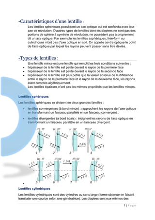 7 | P a g e
-Caractéristiques d’une lentille :
Les lentilles sphériques possèdent un axe optique qui est confondu avec leur
axe de révolution. D'autres types de lentilles dont les dioptres ne sont pas des
portions de sphère à symétrie de révolution, ne possèdent pas à proprement
dit un axe optique. Par exemple les lentilles asphériques, free-form ou
cylindriques n'ont pas d'axe optique en soit. On appelle centre optique le point
de l'axe optique par lequel les rayons peuvent passer sans être déviés.
-Types de lentilles :
Une lentille mince est une lentille qui remplit les trois conditions suivantes :
 l’épaisseur de la lentille est petite devant le rayon de la première face
 l’épaisseur de la lentille est petite devant le rayon de la seconde face
 l’épaisseur de la lentille est plus petite que la valeur absolue de la différence
entre le rayon de la première face et le rayon de la deuxième face, les rayons
étant comptés algébriquement.
Les lentilles épaisses n’ont pas les mêmes propriétés que les lentilles minces.
Lentilles sphériques
Les lentilles sphériques se divisent en deux grandes familles :
 lentilles convergentes (à bord mince) : rapprochent les rayons de l’axe optique
en transformant un faisceau parallèle en un faisceau convergent ;
 lentilles divergentes (à bord épais) : éloignent les rayons de l’axe optique en
transformant un faisceau parallèle en un faisceau divergent.

Lentilles cylindriques
Les lentilles cylindriques sont des cylindres au sens large (forme obtenue en faisant
translater une courbe selon une génératrice). Les dioptres sont eux-mêmes des
 