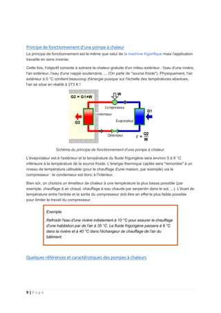 9 | P a g e
Principe de fonctionnement d'une pompe à chaleur
Le principe de fonctionnement est le même que celui de la machine frigorifique mais l'application
travaille en sens inverse.
Cette fois, l'objectif consiste à extraire la chaleur gratuite d'un milieu extérieur : l'eau d'une rivière,
l'air extérieur, l'eau d'une nappe souterraine, ... (On parle de "source froide"). Physiquement, l'air
extérieur à 0 °C contient beaucoup d'énergie puisque sur l'échelle des températures absolues,
l'air se situe en réalité à 273 K !
Schéma du principe de fonctionnement d'une pompe à chaleur.
L'évaporateur est à l'extérieur et la température du fluide frigorigène sera environ 5 à 8 °C
inférieure à la température de la source froide. L'énergie thermique captée sera "remontée" à un
niveau de température utilisable (pour le chauffage d'une maison, par exemple) via le
compresseur : le condenseur est donc à l'intérieur.
Bien sûr, on choisira un émetteur de chaleur à une température la plus basse possible (par
exemple, chauffage à air chaud, chauffage à eau chaude par serpentin dans le sol, ...). L'écart de
température entre l'entrée et la sortie du compresseur doit être en effet le plus faible possible
pour limiter le travail du compresseur.
Exemple.
Refroidir l'eau d'une rivière initialement à 10 °C pour assurer le chauffage
d'une habitation par de l'air à 35 °C. Le fluide frigorigène passera à 6 °C
dans la rivière et à 40 °C dans l'échangeur de chauffage de l'air du
bâtiment.
Quelques références et caractéristiques des pompes à chaleurs
 