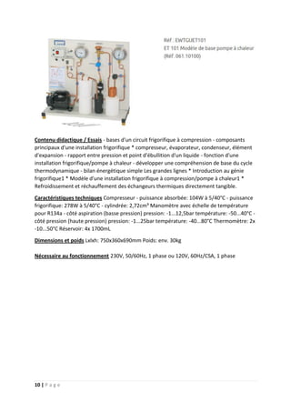 10 | P a g e
Contenu didactique / Essais - bases d'un circuit frigorifique à compression - composants
principaux d'une installation frigorifique * compresseur, évaporateur, condenseur, élément
d'expansion - rapport entre pression et point d'ébullition d'un liquide - fonction d'une
installation frigorifique/pompe à chaleur - développer une compréhension de base du cycle
thermodynamique - bilan énergétique simple Les grandes lignes * Introduction au génie
frigorifique1 * Modèle d'une installation frigorifique à compression/pompe à chaleur1 *
Refroidissement et réchauffement des échangeurs thermiques directement tangible.
Caractéristiques techniques Compresseur - puissance absorbée: 104W à 5/40°C - puissance
frigorifique: 278W à 5/40°C - cylindrée: 2,72cm³ Manomètre avec échelle de température
pour R134a - côté aspiration (basse pression) pression: -1...12,5bar température: -50...40°C -
côté pression (haute pression) pression: -1...25bar température: -40...80°C Thermomètre: 2x
-10...50°C Réservoir: 4x 1700mL
Dimensions et poids Lxlxh: 750x360x690mm Poids: env. 30kg
Nécessaire au fonctionnement 230V, 50/60Hz, 1 phase ou 120V, 60Hz/CSA, 1 phase
 