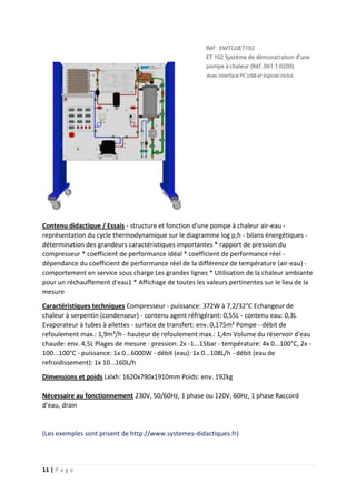 11 | P a g e
Contenu didactique / Essais - structure et fonction d'une pompe à chaleur air-eau -
représentation du cycle thermodynamique sur le diagramme log p,h - bilans énergétiques -
détermination des grandeurs caractéristiques importantes * rapport de pression du
compresseur * coefficient de performance idéal * coefficient de performance réel -
dépendance du coefficient de performance réel de la différence de température (air-eau) -
comportement en service sous charge Les grandes lignes * Utilisation de la chaleur ambiante
pour un réchauffement d'eau1 * Affichage de toutes les valeurs pertinentes sur le lieu de la
mesure
Caractéristiques techniques Compresseur - puissance: 372W à 7,2/32°C Echangeur de
chaleur à serpentin (condenseur) - contenu agent réfrigérant: 0,55L - contenu eau: 0,3L
Evaporateur à tubes à ailettes - surface de transfert: env. 0,175m² Pompe - débit de
refoulement max.: 1,9m³/h - hauteur de refoulement max.: 1,4m Volume du réservoir d'eau
chaude: env. 4,5L Plages de mesure - pression: 2x -1...15bar - température: 4x 0...100°C, 2x -
100...100°C - puissance: 1x 0...6000W - débit (eau): 1x 0...108L/h - débit (eau de
refroidissement): 1x 10...160L/h
Dimensions et poids Lxlxh: 1620x790x1910mm Poids: env. 192kg
Nécessaire au fonctionnement 230V, 50/60Hz, 1 phase ou 120V, 60Hz, 1 phase Raccord
d'eau, drain
(Les exemples sont prisent de http://www.systemes-didactiques.fr)
 
