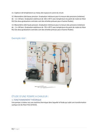 3 | P a g e
11. Capteurs de température au niveau des tuyaux en cuivre du circuit.
12. Manomètre côté basse pression. Graduation intérieure pour la mesure des pressions (relatives)
de - 1 à +10 bars. Graduation extérieure de -60 à +45°C avec température du point de rosée du fréon
R12 (les deux graduations centrales sont des échelles prévues pour d'autres fluides).
13. Manomètre côté haute pression. Graduation intérieure pour la mesure des pressions (relatives)
de - 1 à +30 bars. Graduation extérieure de -70 à +95°C avec température du point de rosée du fréon
R12 (les deux graduations centrales sont des échelles prévues pour d'autres fluides).
Exemple réel :
ÉTUDE D'UNE POMPE A CHALEUR :
1. FONCTIONNEMENT THÉORIQUE
Une pompe à chaleur est une machine thermique dans laquelle le fluide qui subit une transformation
cyclique est du fréon R12 (CF2Cl2).
 